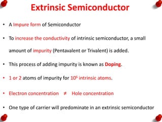 Extrinsic Semiconductor
• A Impure form of Semiconductor
• To increase the conductivity of intrinsic semiconductor, a small
amount of impurity (Pentavalent or Trivalent) is added.
• This process of adding impurity is known as Doping.
• 1 or 2 atoms of impurity for 106 intrinsic atoms.
• Electron concentration ≠ Hole concentration
• One type of carrier will predominate in an extrinsic semiconductor
 