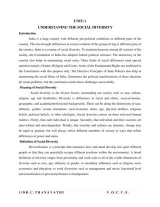 1 | D R . C . T H A N A V A T H I V . O . C . C . E .
UNIT-1
UNDERSTANING THE SOCIAL DIVERSITY
Introduction
India is a large country with different geo-political conditions in different parts of the
country. This has brought differences in social evolution of the groups living in different parts of
the country. India is a country of social diversity. To maintain harmony among all sections of the
society, the Constitution of India has adopted federal political structure. The democracy of the
country also helps in maintaining social unity. Three kinds of social differences need special
attention namely: Gender, Religion and Castes. Some of the Fundamental Rights are enshrined in
the Constitution with this purpose only. The Directive Principles of State Policies also help in
maintaining the social fabric of India. Sometimes the political manifestations of these identities
do create problems, but the constitution meets these challenges successfully.
Meaning of Social Diversity
Social diversity is the diverse factors surrounding our society such as race, culture,
religion, age and disabilities. Diversity is differences in racial and ethnic, socio-economic,
geographic, and academic/professional backgrounds. These can be along the dimensions of race,
ethnicity, gender, sexual orientation, socio-economic status, age, physical abilities, religious
beliefs, political beliefs, or other ideologies. Social diversity centers on three universal human
realities. Firstly, that each individual is unique. Secondly, that individual and their societies are
inter-related and inter-dependent. Thirdly, that societies and cultures are dynamic: change may
be rapid or gradual, but will always affect different members of society in ways that reflect
differences in power and status.
Definition of Social Diversity
Diversification is a principle that maintains how individual develop into quite different
people so that they can peacefully occupy different positions within the environment. A broad
definition of diversity ranges from personality and work style to all of the visible dimensions of
diversity such as race, age, ethnicity or gender, to secondary influences such as religion, socio
economics and education, to work diversities such as management and union, functional level
and classification or proximity/distance to headquarters.
 