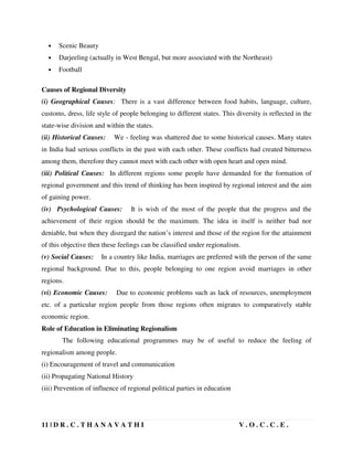 11 | D R . C . T H A N A V A T H I V . O . C . C . E .
• Scenic Beauty
• Darjeeling (actually in West Bengal, but more associated with the Northeast)
• Football
Causes of Regional Diversity
(i) Geographical Causes: There is a vast difference between food habits, language, culture,
customs, dress, life style of people belonging to different states. This diversity is reflected in the
state-wise division and within the states.
(ii) Historical Causes: We - feeling was shattered due to some historical causes. Many states
in India had serious conflicts in the past with each other. These conflicts had created bitterness
among them, therefore they cannot meet with each other with open heart and open mind.
(iii) Political Causes: In different regions some people have demanded for the formation of
regional government and this trend of thinking has been inspired by regional interest and the aim
of gaining power.
(iv) Psychological Causes: It is wish of the most of the people that the progress and the
achievement of their region should be the maximum. The idea in itself is neither bad nor
deniable, but when they disregard the nation’s interest and those of the region for the attainment
of this objective then these feelings can be classified under regionalism.
(v) Social Causes: In a country like India, marriages are preferred with the person of the same
regional background. Due to this, people belonging to one region avoid marriages in other
regions.
(vi) Economic Causes: Due to economic problems such as lack of resources, unemployment
etc. of a particular region people from those regions often migrates to comparatively stable
economic region.
Role of Education in Eliminating Regionalism
The following educational programmes may be of useful to reduce the feeling of
regionalism among people.
(i) Encouragement of travel and communication
(ii) Propagating National History
(iii) Prevention of influence of regional political parties in education
 
