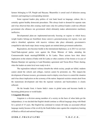 13 | D R . C . T H A N A V A T H I V . O . C . C . E .
farmers belonging to UP, Punjab and Haryana. Meanwhile it sowed seed of defection among
ministers and targeting to corresponding minister.
Some regional leaders play politics of vote bank based on language, culture, this is
certainly against healthy democratic procedures. This always leads to demand for separate state
and it has observed that after creating small states only few political leaders could run efficient
government else alliances run government which ultimately makes administration machinery
ineffective.
Developmental plans are implemented unevenly focusing on regions to which heavy
weight leaders belongs are benefitted, hence unrest is generated among rest regions. Law and
order is disturbed, agitations with massive violence take place ultimately government is
compelled to take harsh steps; hence wrong signals are emitted about government authorities.
Regionalism, also becomes hurdle in the international diplomacy, as in 2013 we saw how
Tamil Nadu regional parties were against the Prime Minister of India, attending the
Commonwealth heads meeting(CHOGM) in Sri Lanka. These actions have their direct
implication on the relation of India with Sri Lanka or other countries of the forums or in case of
Mamata Banerjee not agreeing to Land Boundary agreement and Teesta River Water sharing,
when the leaders at centre level were ready to do it.
The regionalism induced violence disturbs the whole society, people are killed, students
cannot attend the schools and colleges, tourism cannot be promoted, etc. This impacts the
development of human resource, governments need to deploy extra forces to control the situation
and it has direct implication on the economy of the nation. Impacted societies remain aloof from
the mainstream development and then the regional variations and backwardness is clearly
reflected.
On the broader front, it harms India’s status in global arena and becomes hurdle in
becoming global power or world leader.
3. Linguistic Diversity
Linguism is a division among members of a society on the basis of when India got the
independence, it was decided that English should continue as official language along with Hindi
for a period of 15 years. But English has continued to remain till today an associated official
language mainly because of the revolt by the South Indian states against the compulsory learning
of Hindi as official and national language.
 