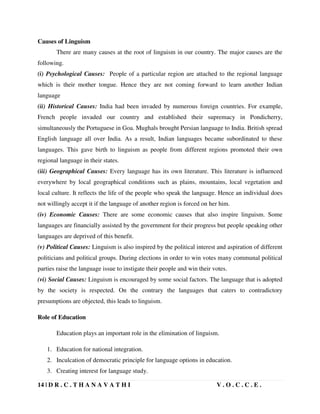 14 | D R . C . T H A N A V A T H I V . O . C . C . E .
Causes of Linguism
There are many causes at the root of linguism in our country. The major causes are the
following.
(i) Psychological Causes: People of a particular region are attached to the regional language
which is their mother tongue. Hence they are not coming forward to learn another Indian
language
(ii) Historical Causes: India had been invaded by numerous foreign countries. For example,
French people invaded our country and established their supremacy in Pondicherry,
simultaneously the Portuguese in Goa. Mughals brought Persian language to India. British spread
English language all over India. As a result, Indian languages became subordinated to these
languages. This gave birth to linguism as people from different regions promoted their own
regional language in their states.
(iii) Geographical Causes: Every language has its own literature. This literature is influenced
everywhere by local geographical conditions such as plains, mountains, local vegetation and
local culture. It reflects the life of the people who speak the language. Hence an individual does
not willingly accept it if the language of another region is forced on her him.
(iv) Economic Causes: There are some economic causes that also inspire linguism. Some
languages are financially assisted by the government for their progress but people speaking other
languages are deprived of this benefit.
(v) Political Causes: Linguism is also inspired by the political interest and aspiration of different
politicians and political groups. During elections in order to win votes many communal political
parties raise the language issue to instigate their people and win their votes.
(vi) Social Causes: Linguism is encouraged by some social factors. The language that is adopted
by the society is respected. On the contrary the languages that caters to contradictory
presumptions are objected, this leads to linguism.
Role of Education
Education plays an important role in the elimination of linguism.
1. Education for national integration.
2. Inculcation of democratic principle for language options in education.
3. Creating interest for language study.
 