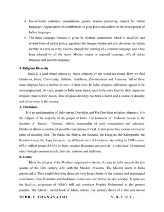 15 | D R . C . T H A N A V A T H I V . O . C . C . E .
4. Co-curricular activities: competitions, games, dramas promoting respect for Indian
languages. Appreciation of contributions of great poets and authors to the development of
Indian languages.
5. The three language formula is given by Kothari commission which is modified and
revised form of earlier policy, equalizes the lanugae burden and also develops the Indian
identity in every in every citizens through the learning of a common language and it has
been adopted by all the states. Mother tongue or regional language, official Indian
language and western language.
4. Religious Diversity
India is a land where almost all major religions of the world are found. Here we find
Hinduism, Islam, Christianity, Sikhism, Buddhism, Zorostrianism and Animism. All of these
main religions have a number of sects of their own. In India, religious affiliations appear to be
over-emphasised. As such, people in India some times, seem to be more loyal to their respective
religions than to their nation. This religious diversity has been a factor and a source of disunity
and disharmony in the country.
A. Hinduism:
It is an amalgamation of Indo-Aryan, Dravidian and Pre-Dravidian religious elements. It is
the religion of the majority of the people of India. The followers of Hinduism believe in the
doctrine of ‘Karma’, ‘Dharma’, rebirth, immortality of soul, renunciation and salvation.
Hinduism allows a number of possible conceptions of God. It also prescribes various alternative
paths of attaining God. The Sakta, the Shaiva, the Satnami, the Lingayat, the Kabirpanthi, the
Bramho Samaj, the Arya Samaj etc. are different sects of Hinduism. According to 1991 census,
697.4 million people(82.6%) in India practice Hinduism and provide a solid base for national
unity through common beliefs, festivals, customs and traditions.
B. Islam:
Islam the religion of the Muslims, originated in Arebia. It came to India towards the last
quarter of the 12th century A.D, with the Muslim invasions. The Muslim rulers in India
patronized it. They established long dynasties over large chunks of the country and encouraged
conversions from Hinduism and Buddhism. Islam does not believe in idol worship. It professes
the fatalistic acceptance of Allah’s will and considers Prophet Mohammed as the greatest
prophet. The ‘Quran’, sacred book of Islam, ordains five primary duties of a true and devout
 