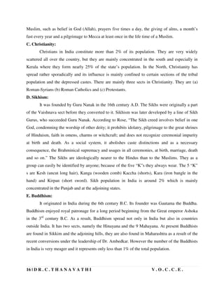 16 | D R . C . T H A N A V A T H I V . O . C . C . E .
Muslim, such as belief in God (Allah), prayers five times a day, the giving of alms, a month’s
fast every year and a pilgrimage to Mecca at least once in the life time of a Muslim.
C. Christianity:
Christians in India constitute more than 2% of its population. They are very widely
scattered all over the country, but they are mainly concentrated in the south and especially in
Kerala where they form nearly 25% of the state’s population. In the North, Christianity has
spread rather sporadically and its influence is mainly confined to certain sections of the tribal
population and the depressed castes. There are mainly three sects in Christianity. They are (a)
Roman-Syrians (b) Roman Catholics and (c) Protestants.
D. Sikhism:
It was founded by Guru Nanak in the 16th century A.D. The Sikhs were originally a part
of the Vaishnava sect before they converted to it. Sikhism was later developed by a line of Sikh
Gurus, who succeeded Guru Nanak. According to Rose, “The Sikh creed involves belief in one
God, condemning the worship of other deity; it prohibits idolatry, pilgrimage to the great shrines
of Hinduism, faith in omens, charms or witchcraft; and does not recognize ceremonial impurity
at birth and death. As a social system, it abolishes caste distinctions and as a necessary
consequence, the Brahminical supremacy and usages in all ceremonies, at birth, marriage, death
and so on.” The Sikhs are ideologically nearer to the Hindus than to the Muslims. They as a
group can easily be identified by anyone; because of the five “K”s they always wear. The 5 “K”
s are Kesh (uncut long hair), Kanga (wooden comb) Kaccha (shorts), Kara (iron bangle in the
hand) and Kirpan (short sword). Sikh population in India is around 2% which is mainly
concentrated in the Punjab and at the adjoining states.
E. Buddhism:
It originated in India during the 6th century B.C. Its founder was Gautama the Buddha.
Buddhism enjoyed royal patronage for a long period beginning from the Great emperor Ashoka
in the 3rd
century B.C. As a result, Buddhism spread not only in India but also in countries
outside India. It has two sects, namely the Hinayana and the 9 Mahayana. At present Buddhists
are found in Sikkim and the adjoining hills, they are also found in Maharashtra as a result of the
recent conversions under the leadership of Dr. Ambedkar. However the number of the Buddhists
in India is very meager and it represents only less than 1% of the total population.
 