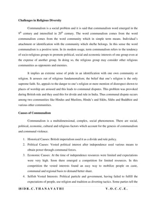 18 | D R . C . T H A N A V A T H I V . O . C . C . E .
Challenges in Religious Diversity
Communalism is a social problem and it is said that communalism word emerged in the
9th
century and intensified in 20th
century. The word communalism comes from the word
communalism comes from the word community which in simple term means. Individual’s
attachment or identification with the community which she/he belongs. In this sense the word
communalism is a positive term. In its modern usage, term communalism refers to the tendency
of socio-religious groups to promote political, social and economic interests of one group even at
the expense of another group. In doing so, the religious group may consider other religious
communities as opponents and enemies.
It implies an extreme sense of pride in an identification with one own community or
religion. It arouses out of religious fundamentalism; the belief that one’s religion is the only
supreme faith. So, appeals to the danger to one’s religion or mere mention of disrespect shown to
places of worship are aroused and this leads to communal disputes. This problem was provoked
during British rule and they used this for divide and rule in India. Thus communal dispute occurs
among two communities like Hindus and Muslims, Hindu’s and Sikhs, Sikhs and Buddhist and
various other communities.
Causes of Communalism
Communalism is a multidimensional, complex, social phenomenon. There are social,
political, economic, cultural and religious factors which account for the genesis of communalism
and communal violence.
1. Historical Causes: British imperialism used it as a divide and rule policy.
2. Political Causes: Vested political interest after independence used various means to
obtain power through communal forces.
3. Economic Causes: At the time of independence resources were limited and expectations
were very high. Soon there emerged a competition for limited resources. In this
competition the vested interests found an easy way to mobilize people on caste,
communal and regional basis to demand better share.
4. Selfish Vested Interests: Political particle and government, having failed to fulfill the
expectations of people, use religion and tradition as diverting tactics. Some parties tell the
 