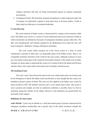 19 | D R . C . T H A N A V A T H I V . O . C . C . E .
religious minorities that they are being discriminated against by majority dominated
governments.
5. Unemployed Youth: The frustrated, educated unemployed or under employed youth, full
of energies are particularly targeted to keep them busy in diversity politics. Youth in
India today has fallen prey to communal leadership.
5. Caste Diversity
The social structure of Indian society is characterised by a unique social institution called
caste. The Indian caste system is a system of social stratification and social restriction in India in
which communities are defined by thousands of endogamous hereditary groups called Jātis. The
Jātis were hypothetically and formally grouped by the Brahminical texts under the four well
known categories : Brahmins, Vaishyas, Kshatriyas and Sudras.
The caste system which emerged out of the Varna system as a form of social
stratification is peculiar to India and is an inseparable aspect of the Indian society. There is no
comparable institution elsewhere in the world for the caste system. Although evidences of caste
are to be found in many parts of the world, the most perfect instance is that which exists in India.
Attempts are being made to understand the system in its entirety both by the Indian and Western
scholars; hence caste system offers interesting issues for debates and discussions.
The meaning of caste
The word "caste" derived from the Latin word castus which means pure was loosely used
by the Portuguese to denote the Indian social classification as they thought that the system was
intended to preserve purity of blood. This term was first applied to the Indian caste system by
Garcia de Orta in 1563. The Sanskrit word for caste is varna which means colour. The system is
such a peculiar and complex one that no satisfactory definition is possible, hence we find no
unanimity among the scholars on the subject. However, some definitions are quoted below for
the benefit of the students.
Definitions of Caste system
Andre Beteille- "Caste may be defined as a small and named group of persons characterized by
endogamy, hereditary membership, and a specific style of life which sometimes includes the
 