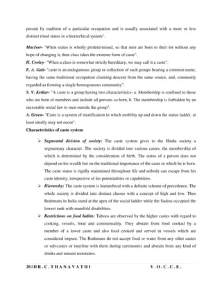 20 | D R . C . T H A N A V A T H I V . O . C . C . E .
pursuit by tradition of a particular occupation and is usually associated with a more or less
distinct ritual status in a hierarchical system".
MacIver- "When status is wholly predetermined, so that men are born to their lot without any
hope of changing it, then class takes the extreme form of caste".
H. Cooley- "When a class is somewhat strictly hereditary, we may call it a caste".
E. A. Gait- "caste is an endogamous group or collection of such groups bearing a common name,
having the same traditional occupation claiming descent from the same source, and, commonly
regarded as forming a single homogeneous community".
S. V. Ketkar- "A caste is a group having two characteristics- a. Membership is confined to those
who are born of members and include all persons so born, b. The membership is forbidden by an
inexorable social law to men outside the group".
A. Green- "Caste is a system of stratification in which mobility up and down the status ladder, at
least ideally may not occur".
Characteristics of caste system
 Segmental division of society: The caste system gives to the Hindu society a
segmentary character. The society is divided into various castes, the membership of
which is determined by the consideration of birth. The status of a person does not
depend on his wealth but on the traditional importance of the caste in which he is born.
The caste status is rigidly maintained throughout life and nobody can escape from his
caste identity, irrespective of his potentialities or capabilities.
 Hierarchy: The caste system is hierarchical with a definite scheme of precedence. The
whole society is divided into distinct classes with a concept of high and low. Thus
Brahmans in India stand at the apex of the social ladder while the Sudras occupied the
lowest rank with manifold disabilities.
 Restrictions on food habits: Taboos are observed by the higher castes with regard to
cooking, vessels, food and commensality. They abstain from food cooked by a
member of a lower caste and also food cooked and served in vessels which are
considered impure. The Brahmans do not accept food or water from any other castes
or sub-castes or interline with them during ceremonies and abstain from any kind of
drinks and remain teetotalers.
 