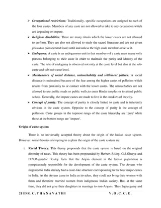 21 | D R . C . T H A N A V A T H I V . O . C . C . E .
 Occupational restrictions: Traditionally, specific occupations are assigned to each of
the four castes. Members of any caste are not allowed to take to any occupation which
are degrading or impure.
 Religious disabilities: There are many rituals which the lower castes are not allowed
to perform. They are also not allowed to study the sacred literature and are not given
prasadan (consecrated food) until and unless the high caste members receive it.
 Endogamy: A caste is an endogamous unit in that members of a caste must marry only
persons belonging to their caste in order to maintain the purity and identity of the
caste. The rule of endogamy is observed not only at the caste level but also at the sub-
caste and sub-sub-caste level.
 Maintenance of social distance, untouchability and settlement pattern: A social
distance is maintained because of the fear among the higher castes of pollution which
results from proximity to or contact with the lower castes. The untouchables are not
allowed to use public roads or public wells,to enter Hindu temples or to attend public
school. Generally, the impure castes are made to live in the outskirts of the city.
 Concept of purity: The concept of purity is closely linked to caste and is inherently
obvious in the caste system. Opposite to the concept of purity is the concept of
pollution. Caste groups in the topmost rungs of the caste hierarchy are `pure' while
those at the bottom rungs are `impure'.
Origin of caste system
There is no universally accepted theory about the origin of the Indian caste system.
However, some theories attempting to explain the origin of the caste system are:
i. Racial Theory: This theory propounds that the caste system is based on the original
diversity of races. This theory has been propounded by Herbert Risley, G.S.Ghurye and
D.N.Majumdar. Risley feels that the Aryan element in the Indian population is
conspicuously responsible for the development of the caste system. The Aryans who
migrated to India already had a caste-like structure corresponding to the four major castes
in India. As the Aryans came to India as invaders, they could not bring their women with
them and therefore married women from indigenous Indian society. But, at the same
time, they did not give their daughters in marriage to non-Aryans. Thus, hypergamy and
 