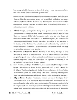 22 | D R . C . T H A N A V A T H I V . O . C . C . E .
hypogamy practised by the Aryan invaders who developed a social structure modelled on
their native country gave rise to the caste system in India.
Ghurye based his arguments on the Brahmanical system which, he feels, developed in the
Gangetic plains. He states that the Aryans who invaded India subdued the non-Aryans
and considered them as Sudras. Majumdar is of the opinion that the Indo-Aryans used for
certain groups and orders of people the favourite word varna meaning colour in order to
maintain their separate existence.
ii. Political Theory: According to this theory, caste system is a device invented by the
Brahmans to place themselves in the highest rung of social hierarchy. Ghurye states
Caste is a Brahmanic child of Indo-Aryan culture cradled in the land of the Ganges and
thence transferred to other parts of India. In the Brahman period, the position of the
Brahmans increased manifold. The three lower castes are ordered to live according to
the teaching of the Brahmans who declare their duties and even the king is exhorted to
regulate his conduct accordingly. The pre-eminence of the Brahman secured him many
social privileges sanctioned by the law-givers.
iii. Occupational or Functional Theory: According to this theory, the origin of caste
system can be found in the nature and quality of social work performed by the various
groups of people. In other words, occupational specialization or economic functions of
different groups have created the caste system. The superiority or inferiority of the
occupations is represented in the hierarchy of castes.
iv. Guild Theory: According to Denzil Ibbetson, castes are a modified form of guilds. In his
opinion, caste system is the product of interaction of three forces: i. Tribes ii. Guilds and
iii. Religion. The tribes adopted certain fixed professions and assumed the form of guilds.
In ancient India, priests had greater prestige. They were a hereditary and endogamous
group. The other guilds also adopted the same practices and in due course became castes.
v. Religious Theory: Hocart and Senart are the two main advocates of the religious theory.
According to Hocart, social stratification originated on account of religious principles and
customs. In ancient India, religion had a prominent place. The king was considered to be
the image of God. The priest kings accorded different positions to different functional
groups. Senart has tried to explain the origin of caste system on the basis of prohibitions
 
