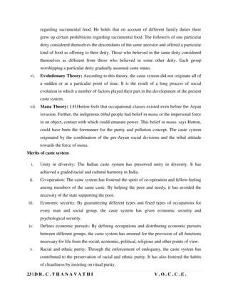 23 | D R . C . T H A N A V A T H I V . O . C . C . E .
regarding sacramental food. He holds that on account of different family duties there
grew up certain prohibitions regarding sacramental food. The followers of one particular
deity considered themselves the descendants of the same ancestor and offered a particular
kind of food as offering to their deity. Those who believed in the same deity considered
themselves as different from those who believed in some other deity. Each group
worshipping a particular deity gradually assumed caste status.
vi. Evolutionary Theory: According to this theory, the caste system did not originate all of
a sudden or at a particular point of time. It is the result of a long process of social
evolution in which a number of factors played their part in the development of the present
caste system.
vii. Mana Theory: J.H.Hutton feels that occupational classes existed even before the Aryan
invasion. Further, the indigenous tribal people had belief in mana or the impersonal force
in an object, contact with which could emanate power. This belief in mana, says Hutton,
could have been the forerunner for the purity and pollution concept. The caste system
originated by the combination of the pre-Aryan social divisions and the tribal attitude
towards the force of mana.
Merits of caste system
i. Unity in diversity: The Indian caste system has preserved unity in diversity. It has
achieved a graded racial and cultural harmony in India.
ii. Co-operation: The caste system has fostered the spirit of co-operation and fellow-feeling
among members of the same caste. By helping the poor and needy, it has avoided the
necessity of the state supporting the poor.
iii. Economic security: By guaranteeing different types and fixed types of occupations for
every man and social group, the caste system has given economic security and
psychological security.
iv. Defines economic pursuits: By defining occupations and distributing economic pursuits
between different groups, the caste system has ensured for the provision of all functions
necessary for life from the social, economic, political, religious and other points of view.
v. Racial and ethnic purity: Through the enforcement of endogamy, the caste system has
contributed to the preservation of racial and ethnic purity. It has also fostered the habits
of cleanliness by insisting on ritual purity.
 