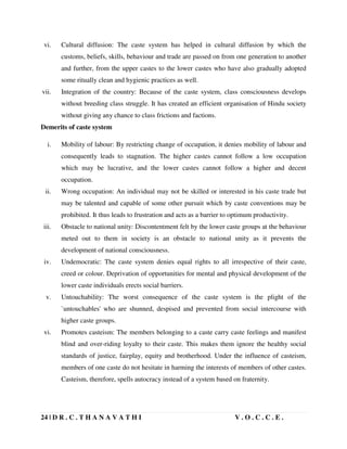 24 | D R . C . T H A N A V A T H I V . O . C . C . E .
vi. Cultural diffusion: The caste system has helped in cultural diffusion by which the
customs, beliefs, skills, behaviour and trade are passed on from one generation to another
and further, from the upper castes to the lower castes who have also gradually adopted
some ritually clean and hygienic practices as well.
vii. Integration of the country: Because of the caste system, class consciousness develops
without breeding class struggle. It has created an efficient organisation of Hindu society
without giving any chance to class frictions and factions.
Demerits of caste system
i. Mobility of labour: By restricting change of occupation, it denies mobility of labour and
consequently leads to stagnation. The higher castes cannot follow a low occupation
which may be lucrative, and the lower castes cannot follow a higher and decent
occupation.
ii. Wrong occupation: An individual may not be skilled or interested in his caste trade but
may be talented and capable of some other pursuit which by caste conventions may be
prohibited. It thus leads to frustration and acts as a barrier to optimum productivity.
iii. Obstacle to national unity: Discontentment felt by the lower caste groups at the behaviour
meted out to them in society is an obstacle to national unity as it prevents the
development of national consciousness.
iv. Undemocratic: The caste system denies equal rights to all irrespective of their caste,
creed or colour. Deprivation of opportunities for mental and physical development of the
lower caste individuals erects social barriers.
v. Untouchability: The worst consequence of the caste system is the plight of the
`untouchables' who are shunned, despised and prevented from social intercourse with
higher caste groups.
vi. Promotes casteism: The members belonging to a caste carry caste feelings and manifest
blind and over-riding loyalty to their caste. This makes them ignore the healthy social
standards of justice, fairplay, equity and brotherhood. Under the influence of casteism,
members of one caste do not hesitate in harming the interests of members of other castes.
Casteism, therefore, spells autocracy instead of a system based on fraternity.
 