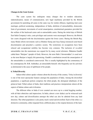 25 | D R . C . T H A N A V A T H I V . O . C . C . E .
Changes in the Caste System
The caste system has undergone many changes due to modern education,
industrialization, means of communication, new legal machinery provided by the British
government for punishing all castes in the same way for similar offences, legalizing inter-caste
marriages, political awakening, independence of India, abolition of untouchability, democratic
form of government, movements of social emancipation, constitutional guarantees provided for
the welfare of the backward castes and ex-untouchable castes. During the initial days of British
East India Company's rules, caste privileges and customs were encouraged. However, the British
law courts disagreed with the discrimination against the lower castes. During the British Raj,
many Hindu reform movements such as Brahmo Samaj and Arya Samaj renounced caste-based
discrimination and preached a casteless society. The restrictions on occupations have been
relaxed and occupational mobility has become very common. The inclusion of so-called
untouchables into the mainstream was argued for by many social reformers. Mahatma Gandhi
called them Harijans (people of God). However, the term Dalit (downtrodden) is used now
as the term Harijan is largely felt patronising. Gandhi's contribution toward the emancipation of
the untouchables is considered controversial. This is usually highlighted by the commentary of
his contemporary Dr. B.R. Ambedkar, an untouchable himself, who frequently saw his activities
as detrimental to the cause of upliftment of his people.
6. Tribal Diversity
Indian tribal culture speaks volumes about the diversity of the country. 'Unity in diversity'
is one of the most spectacular features amongst the population of India. Among the diversified
population, a significant portion comprises the tribal people, the aboriginal inhabitants of the
primeval land. Tribal culture of India, their traditions and practices interpenetrate almost all the
aspects of Indian culture and civilization.
The different tribes in India if ever counted can move up to a mind boggling number,
with all their ethnicities and impressions. In India, almost a new dialect can be witnessed each
new day; culture and diversification amongst the tribal can also be admired from any land
direction. The tribal population is also pretty much varied and diversified. Each of the tribes is a
distinctive community, either migrated from a different place or the original denizens of the land.
 