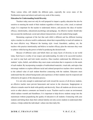 26 | D R . C . T H A N A V A T H I V . O . C . C . E .
These various tribes still inhabit the different parts, especially the seven states of the
Northeastern region and almost each and every nook of the country.
Education for Understanding Social Diversity
Teachers today must not only be well prepared to impart a quality education but also be
sensitive to meeting the needs of their students regardless of their race, color, creed, or national
origin. It is important for the teacher to understand, believe, and practice the ideas of teacher
efficacy, intentionality, educational psychology and pedagogy. An effective teacher should take
into account the intellectual, social and cultural characteristics of each student being taught.
Remaining cognizant of the fact that each child is different and has different learning
styles a teacher in a diverse world is enthusiastic about their responsibility to teach all students in
the most effective way. Whatever the learning style: visual, kinesthetic, auditory, etc, the
teachers who practice intentionality and believe in teacher efficacy plan the outcomes they want
to achieve while having the power or belief in producing the desired result.
Because of different styles and beliefs there are many facets of diversity in our world
today. Each facet is worthy of our respect and understanding. In order to be successful teachers
we need to step back and look inside ourselves. Once teachers understand the differences in
students’ styles, beliefs, and abilities they must create curriculum that is responsive to the needs
of each student. By incorporating examples of multicultural materials, visual aids, and topics that
encourage students to explore different racial and cultural perspectives teachers show sensitivity
to the cultural value of each student therefore connecting with the students. Educators must
understand that the cultural backgrounds and experiences of their students must be respected and
reflected in all aspects of the education process.
It is not only enough to understand and work toward the success of all diverse students,
an effective teacher must prevent harassment and racism in the classroom. Inappropriate or
offensive remarks must be dealt with quickly and decisively. Since all students are diverse racist,
sexist or other abusive comments are bound to occur. Teachers need to create an environment
which radiates warmth and friendliness. It is important to help diverse students merge into the
mainstream without jeopardizing the quality of education to all students. Connecting with your
students and letting them share their cultural identity not only assists students to understand other
cultures, it helps embed the individuals’ culture into their daily life.
 