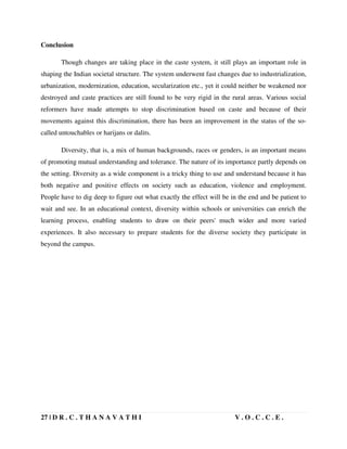27 | D R . C . T H A N A V A T H I V . O . C . C . E .
Conclusion
Though changes are taking place in the caste system, it still plays an important role in
shaping the Indian societal structure. The system underwent fast changes due to industrialization,
urbanization, modernization, education, secularization etc., yet it could neither be weakened nor
destroyed and caste practices are still found to be very rigid in the rural areas. Various social
reformers have made attempts to stop discrimination based on caste and because of their
movements against this discrimination, there has been an improvement in the status of the so-
called untouchables or harijans or dalits.
Diversity, that is, a mix of human backgrounds, races or genders, is an important means
of promoting mutual understanding and tolerance. The nature of its importance partly depends on
the setting. Diversity as a wide component is a tricky thing to use and understand because it has
both negative and positive effects on society such as education, violence and employment.
People have to dig deep to figure out what exactly the effect will be in the end and be patient to
wait and see. In an educational context, diversity within schools or universities can enrich the
learning process, enabling students to draw on their peers' much wider and more varied
experiences. It also necessary to prepare students for the diverse society they participate in
beyond the campus.
 