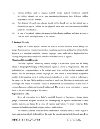 5 | D R . C . T H A N A V A T H I V . O . C . C . E .
vi. Various methods such as playing method, project method, Montessori method,
storytelling methods are to be used considering/discovering how different children
respond to a task or a problem.
vii. The division of pupils into classes should not be based only on the mental age or
chronological age of children but the physical, social and emotional maturity should be
given due consideration.
viii. In case of vocational guidance the counselor is to plan the guidance technique keeping in
view the needs and requirements of the students.
2. Regional Diversity
Region as a social system, reflects the relation between different human beings and
groups. Regions are an organised cooperation in cultural, economic, political or military fields.
Region acts as a subject with distinct identity, language, culture and tradition. Regionalism is an
ideology and political movement that seeks to advance the causes of regions.
Meaning of Regional Diversity
The word ‘regional’ means any element belongs to a particular region, and the feeling
related to the people belonging to the particular region is known as ‘Regionalism’. The term
regionalism has two connotations: In the positive sense, it is a political attribute associated with
people’s love for their region, culture, language, etc. with a view to maintain their independent
identity. In the negative sense, it implies excessive attachment to one’s region in preference to
the country, or the state. While positive regionalism is a welcome thing in so far maintaining as it
encourages the people to develop a sense of brotherhood and commonness on the basis of
common language, religion or historical background. The negative sense regionalism is a great
threat to the unity and integrity of the country.
Regionalism in India
Roots of regionalism is in India’s manifold diversity of languages, cultures, ethnic
groups, communities, religions and so on, and encouraged by the regional concentration of those
identity markers, and fueled by a sense of regional deprivation. For many centuries, India
remained the land of many lands, regions, cultures and traditions.
For instance, southern India (the home of Dravidian cultures), which is itself a region of
many regions, is evidently different from the north, the west, the central and the north-east. Even
 