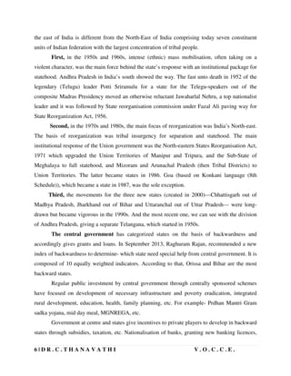 6 | D R . C . T H A N A V A T H I V . O . C . C . E .
the east of India is different from the North-East of India comprising today seven constituent
units of Indian federation with the largest concentration of tribal people.
First, in the 1950s and 1960s, intense (ethnic) mass mobilisation, often taking on a
violent character, was the main force behind the state’s response with an institutional package for
statehood. Andhra Pradesh in India’s south showed the way. The fast unto death in 1952 of the
legendary (Telugu) leader Potti Sriramulu for a state for the Telegu-speakers out of the
composite Madras Presidency moved an otherwise reluctant Jawaharlal Nehru, a top nationalist
leader and it was followed by State reorganisation commission under Fazal Ali paving way for
State Reorganization Act, 1956.
Second, in the 1970s and 1980s, the main focus of reorganization was India’s North-east.
The basis of reorganization was tribal insurgency for separation and statehood. The main
institutional response of the Union government was the North-eastern States Reorganisation Act,
1971 which upgraded the Union Territories of Manipur and Tripura, and the Sub-State of
Meghalaya to full statehood, and Mizoram and Arunachal Pradesh (then Tribal Districts) to
Union Territories. The latter became states in 1986. Goa (based on Konkani language (8th
Schedule)), which became a state in 1987, was the sole exception.
Third, the movements for the three new states (created in 2000)—Chhattisgarh out of
Madhya Pradesh, Jharkhand out of Bihar and Uttaranchal out of Uttar Pradesh— were long-
drawn but became vigorous in the 1990s. And the most recent one, we can see with the division
of Andhra Pradesh, giving a separate Telangana, which started in 1950s.
The central government has categorized states on the basis of backwardness and
accordingly gives grants and loans. In September 2013, Raghuram Rajan, recommended a new
index of backwardness to determine- which state need special help from central government. It is
composed of 10 equally weighted indicators. According to that, Orissa and Bihar are the most
backward states.
Regular public investment by central government through centrally sponsored schemes
have focused on development of necessary infrastructure and poverty eradication, integrated
rural development, education, health, family planning, etc. For example- Prdhan Mantri Gram
sadka yojana, mid day meal, MGNREGA, etc.
Government at centre and states give incentives to private players to develop in backward
states through subsidies, taxation, etc. Nationalisation of banks, granting new banking licences,
 