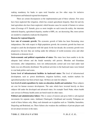 7 | D R . C . T H A N A V A T H I V . O . C . C . E .
making mandatory for banks to open rural branches are few other steps for inclusive
development and balanced regional development.
There are certain discrepancies at the implementation part of these schemes. Few areas
have been neglected like irrigation, which has created agricultural disparity. Rain fed and dry
land agriculture also have been neglected, which became cause for suicide of farmers in various
states (Coverage of P. Sainath, gives us more insights on such issues.)In reality, the interstate
industrial disparity, agricultural disparity, number of BPL, etc. are decreasing. But, more actions
are needed to completely eradicate the disparities
Reasons for regional disparity
Low rate of economic growth: The economic growth of India has been fluctuating since
independence. But with respect to High population growth, the economic growth has been not
enough to catch the development with full speed. In the last decade, the economic growth were
progressive, but now they are reeling under the influence of world economic crisis and other
bottlenecks at domestic level.
Socio-economic and political organisation of states: The states have been unable to do the
adequate land reforms and the feudal mentality still persists. Bhoodan and Gramdaan
movements, after independence, were not enthusiastically carried and even land under land
banks was not efficiently distributed. The political activities in the backward states were limited
to vote bank politics and scams.
Lower level of infrastructural facilities in backward states: The level of infrastructural
development, such as- power distribution, irrigation facilities, roads, modern markets for
agricultural produce has been at back stage. All these are state list subjects.
Low level of social expenditure by states on education, health and sanitation: These subjects
are core for human resource development. The sates which have invested heavily on these
subjects fall under the developed and advanced states, for example Tamil Nadu, where health
care services in Primary health centre are bench mark for other states.
Political and administration failure: This is source of tension and gives birth to sub-regional
movements for separate states. Jarkhand, Chattisgarh, Uttrakhand and recently Telangana are
result of these failures only. Many such demands are in pipeline such as- Vidarbha, Saurashtra,
Darjeeling and Bodoland, etc. These failures also weakens the confidence of private players and
do not attract investors in the states.
 