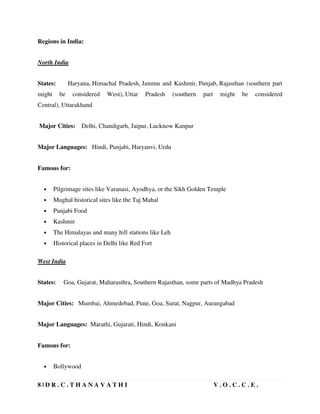 8 | D R . C . T H A N A V A T H I V . O . C . C . E .
Regions in India:
North India
States: Haryana, Himachal Pradesh, Jammu and Kashmir, Punjab, Rajasthan (southern part
might be considered West), Uttar Pradesh (southern part might be considered
Central), Uttarakhand
Major Cities: Delhi, Chandigarh, Jaipur, Lucknow Kanpur
Major Languages: Hindi, Punjabi, Haryanvi, Urdu
Famous for:
• Pilgrimage sites like Varanasi, Ayodhya, or the Sikh Golden Temple
• Mughal historical sites like the Taj Mahal
• Punjabi Food
• Kashmir
• The Himalayas and many hill stations like Leh
• Historical places in Delhi like Red Fort
West India
States: Goa, Gujarat, Maharasthra, Southern Rajasthan, some parts of Madhya Pradesh
Major Cities: Mumbai, Ahmedebad, Pune, Goa, Surat, Nagpur, Aurangabad
Major Languages: Marathi, Gujarati, Hindi, Konkani
Famous for:
• Bollywood
 