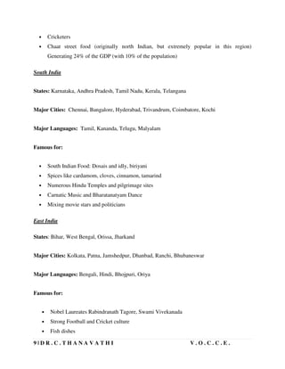9 | D R . C . T H A N A V A T H I V . O . C . C . E .
• Cricketers
• Chaat street food (originally north Indian, but extremely popular in this region)
Generating 24% of the GDP (with 10% of the population)
South India
States: Karnataka, Andhra Pradesh, Tamil Nadu, Kerala, Telangana
Major Cities: Chennai, Bangalore, Hyderabad, Trivandrum, Coimbatore, Kochi
Major Languages: Tamil, Kananda, Telugu, Malyalam
Famous for:
• South Indian Food: Dosais and idly, biriyani
• Spices like cardamom, cloves, cinnamon, tamarind
• Numerous Hindu Temples and pilgrimage sites
• Carnatic Music and Bharatanatyam Dance
• Mixing movie stars and politicians
East India
States: Bihar, West Bengal, Orissa, Jharkand
Major Cities: Kolkata, Patna, Jamshedpur, Dhanbad, Ranchi, Bhubaneswar
Major Languages: Bengali, Hindi, Bhojpuri, Oriya
Famous for:
• Nobel Laureates Rabindranath Tagore, Swami Vivekanada
• Strong Football and Cricket culture
• Fish dishes
 