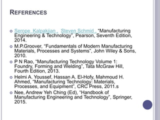 REFERENCES
 Serope Kalpakjian , Steven Schmid , “Manufacturing
Engineering & Technology”, Pearson, Seventh Edition,
2014.
 M.P.Groover, “Fundamentals of Modern Manufacturing
Materials, Processes and Systems”, John Wiley & Sons,
2010.
 P N Rao, “Manufacturing Technology Volume 1:
Foundry, Forming and Welding”, Tata McGraw Hill,
Fourth Edition, 2013.
 Helmi A. Youssef, Hassan A. El-Hofy, Mahmoud H.
Ahmed, “Manufacturing Technology: Materials,
Processes, and Equipment”, CRC Press, 2011.s
 Nee, Andrew Yeh Ching (Ed), “Handbook of
Manufacturing Engineering and Technology”, Springer,
2015.
 