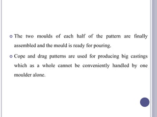  The two moulds of each half of the pattern are finally
assembled and the mould is ready for pouring.
 Cope and drag patterns are used for producing big castings
which as a whole cannot be conveniently handled by one
moulder alone.
104
 