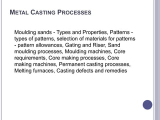METAL CASTING PROCESSES
Moulding sands - Types and Properties, Patterns -
types of patterns, selection of materials for patterns
- pattern allowances, Gating and Riser, Sand
moulding processes, Moulding machines, Core
requirements, Core making processes, Core
making machines, Permanent casting processes,
Melting furnaces, Casting defects and remedies
 