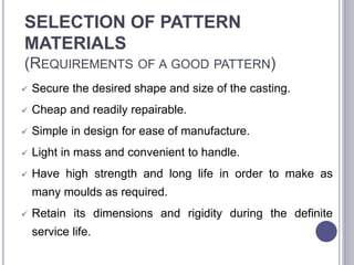 SELECTION OF PATTERN
MATERIALS
(REQUIREMENTS OF A GOOD PATTERN)
 Secure the desired shape and size of the casting.
 Cheap and readily repairable.
 Simple in design for ease of manufacture.
 Light in mass and convenient to handle.
 Have high strength and long life in order to make as
many moulds as required.
 Retain its dimensions and rigidity during the definite
service life.
110
 