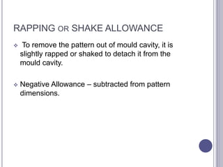 RAPPING OR SHAKE ALLOWANCE
 To remove the pattern out of mould cavity, it is
slightly rapped or shaked to detach it from the
mould cavity.
 Negative Allowance – subtracted from pattern
dimensions.
114
 