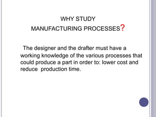 WHY STUDY
MANUFACTURING PROCESSES?
The designer and the drafter must have a
working knowledge of the various processes that
could produce a part in order to: lower cost and
reduce production time.
 