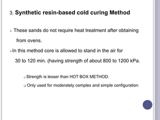 3. Synthetic resin-based cold curing Method
 These sands do not require heat treatment after obtaining
from ovens.
In this method core is allowed to stand in the air for
30 to 120 min. (having strength of about 800 to 1200 kPa.
 Strength is lesser than HOT BOX METHOD.
 Only used for moderately complex and simple configuration.
130
 