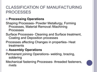 CLASSIFICATION OF MANUFACTURING
PROCESSES
 Processing Operations
Shaping Processes- Powder Metallurgy, Forming
Processes, Material Removal /Machining
Processes
Surface Processes- Cleaning and Surface treatment,
Coating and Deposition processes
Processes affecting Changes in properties- Heat
treatments
 Assembly Operations
Permanent joining Operations- welding, brazing,
soldering
Mechanical fastening Processes- threaded fasteners,
rivets
 