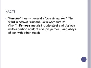 FACTS
 "ferrous" means generally "containing iron". The
word is derived from the Latin word ferrum
("iron"). Ferrous metals include steel and pig iron
(with a carbon content of a few percent) and alloys
of iron with other metals
 