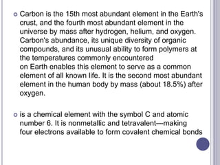  Carbon is the 15th most abundant element in the Earth's
crust, and the fourth most abundant element in the
universe by mass after hydrogen, helium, and oxygen.
Carbon's abundance, its unique diversity of organic
compounds, and its unusual ability to form polymers at
the temperatures commonly encountered
on Earth enables this element to serve as a common
element of all known life. It is the second most abundant
element in the human body by mass (about 18.5%) after
oxygen.
 is a chemical element with the symbol C and atomic
number 6. It is nonmetallic and tetravalent—making
four electrons available to form covalent chemical bonds
 