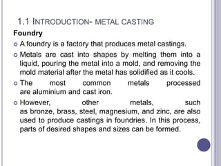 1.1 INTRODUCTION- METAL CASTING
Foundry
 A foundry is a factory that produces metal castings.
 Metals are cast into shapes by melting them into a
liquid, pouring the metal into a mold, and removing the
mold material after the metal has solidified as it cools.
 The most common metals processed
are aluminium and cast iron.
 However, other metals, such
as bronze, brass, steel, magnesium, and zinc, are also
used to produce castings in foundries. In this process,
parts of desired shapes and sizes can be formed.
 