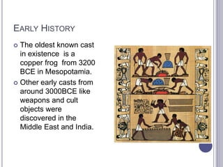 EARLY HISTORY
 The oldest known cast
in existence is a
copper frog from 3200
BCE in Mesopotamia.
 Other early casts from
around 3000BCE like
weapons and cult
objects were
discovered in the
Middle East and India.
 