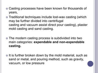  Casting processes have been known for thousands of
years,
 Traditional techniques include lost-wax casting (which
may be further divided into centrifugal
casting and vacuum assist direct pour casting), plaster
mold casting and sand casting.
 The modern casting process is subdivided into two
main categories: expendable and non-expendable
casting.
 It is further broken down by the mold material, such as
sand or metal, and pouring method, such as gravity,
vacuum, or low pressure
 
