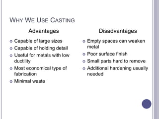 WHY WE USE CASTING
 Capable of large sizes
 Capable of holding detail
 Useful for metals with low
ductility
 Most economical type of
fabrication
 Minimal waste
 Empty spaces can weaken
metal
 Poor surface finish
 Small parts hard to remove
 Additional hardening usually
needed
Advantages Disadvantages
 