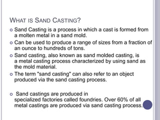 WHAT IS SAND CASTING?
 Sand Casting is a process in which a cast is formed from
a molten metal in a sand mold.
 Can be used to produce a range of sizes from a fraction of
an ounce to hundreds of tons.
 Sand casting, also known as sand molded casting, is
a metal casting process characterized by using sand as
the mold material.
 The term "sand casting" can also refer to an object
produced via the sand casting process.
 Sand castings are produced in
specialized factories called foundries. Over 60% of all
metal castings are produced via sand casting process.
 