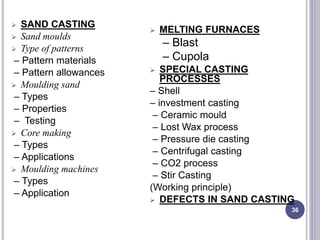  SAND CASTING
 Sand moulds
 Type of patterns
– Pattern materials
– Pattern allowances
 Moulding sand
– Types
– Properties
– Testing
 Core making
– Types
– Applications
 Moulding machines
– Types
– Application
 MELTING FURNACES
– Blast
– Cupola
 SPECIAL CASTING
PROCESSES
– Shell
– investment casting
– Ceramic mould
– Lost Wax process
– Pressure die casting
– Centrifugal casting
– CO2 process
– Stir Casting
(Working principle)
 DEFECTS IN SAND CASTING
36
 