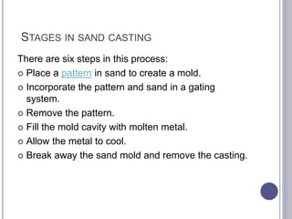 STAGES IN SAND CASTING
There are six steps in this process:
 Place a pattern in sand to create a mold.
 Incorporate the pattern and sand in a gating
system.
 Remove the pattern.
 Fill the mold cavity with molten metal.
 Allow the metal to cool.
 Break away the sand mold and remove the casting.
 