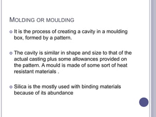 MOLDING OR MOULDING
 It is the process of creating a cavity in a moulding
box, formed by a pattern.
 The cavity is similar in shape and size to that of the
actual casting plus some allowances provided on
the pattern. A mould is made of some sort of heat
resistant materials .
 Silica is the mostly used with binding materials
because of its abundance
 