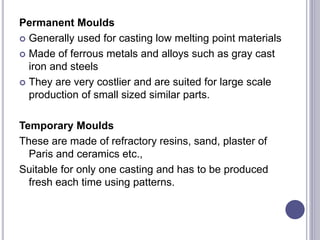 Permanent Moulds
 Generally used for casting low melting point materials
 Made of ferrous metals and alloys such as gray cast
iron and steels
 They are very costlier and are suited for large scale
production of small sized similar parts.
Temporary Moulds
These are made of refractory resins, sand, plaster of
Paris and ceramics etc.,
Suitable for only one casting and has to be produced
fresh each time using patterns.
 
