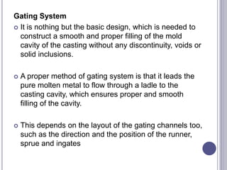 Gating System
 It is nothing but the basic design, which is needed to
construct a smooth and proper filling of the mold
cavity of the casting without any discontinuity, voids or
solid inclusions.
 A proper method of gating system is that it leads the
pure molten metal to flow through a ladle to the
casting cavity, which ensures proper and smooth
filling of the cavity.
 This depends on the layout of the gating channels too,
such as the direction and the position of the runner,
sprue and ingates
 