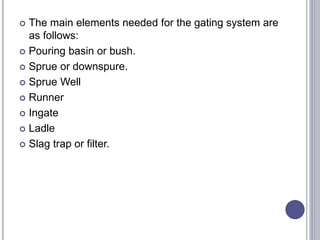  The main elements needed for the gating system are
as follows:
 Pouring basin or bush.
 Sprue or downspure.
 Sprue Well
 Runner
 Ingate
 Ladle
 Slag trap or filter.
 