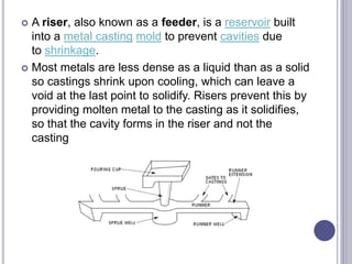  A riser, also known as a feeder, is a reservoir built
into a metal casting mold to prevent cavities due
to shrinkage.
 Most metals are less dense as a liquid than as a solid
so castings shrink upon cooling, which can leave a
void at the last point to solidify. Risers prevent this by
providing molten metal to the casting as it solidifies,
so that the cavity forms in the riser and not the
casting
 