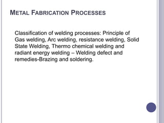 METAL FABRICATION PROCESSES
Classification of welding processes: Principle of
Gas welding, Arc welding, resistance welding, Solid
State Welding, Thermo chemical welding and
radiant energy welding – Welding defect and
remedies-Brazing and soldering.
 