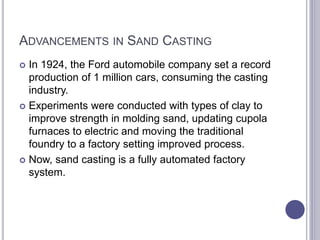 ADVANCEMENTS IN SAND CASTING
 In 1924, the Ford automobile company set a record
production of 1 million cars, consuming the casting
industry.
 Experiments were conducted with types of clay to
improve strength in molding sand, updating cupola
furnaces to electric and moving the traditional
foundry to a factory setting improved process.
 Now, sand casting is a fully automated factory
system.
 