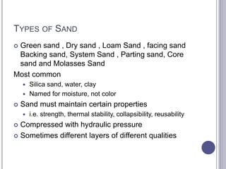 TYPES OF SAND
 Green sand , Dry sand , Loam Sand , facing sand
Backing sand, System Sand , Parting sand, Core
sand and Molasses Sand
Most common
 Silica sand, water, clay
 Named for moisture, not color
 Sand must maintain certain properties
 i.e. strength, thermal stability, collapsibility, reusability
 Compressed with hydraulic pressure
 Sometimes different layers of different qualities
 