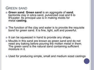 GREEN SAND
 Green sand. Green sand is an aggregate of sand,
bentonite clay in silica sand, pulverized coal and 6 to
8%water. Its principal use is in making molds for
metal casting.
 The function of the clay and water is to provide the requisite
bond for green sand. It is fine, light, soft and powerful.
 It can be squeezed in hand to provide any shape.
 Moulds in this sand are known as green sand and do not
need any baking before pouring the molten metal in them.
The green sand is the natural sand containing sufficient
moisture in it.
 Used for producing simple, small and medium sized castings
 
