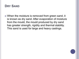 DRY SAND
 When the moisture is removed from green sand, it
is known as dry sand. After evaporation of moisture
from the mould, the mould produced by dry sand
has greater strength, rigidity and thermal stability.
This sand is used for large and heavy castings.
 