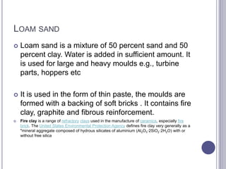 LOAM SAND
 Loam sand is a mixture of 50 percent sand and 50
percent clay. Water is added in sufficient amount. It
is used for large and heavy moulds e.g., turbine
parts, hoppers etc
 It is used in the form of thin paste, the moulds are
formed with a backing of soft bricks . It contains fire
clay, graphite and fibrous reinforcement.
 Fire clay is a range of refractory clays used in the manufacture of ceramics, especially fire
brick. The United States Environmental Protection Agency defines fire clay very generally as a
"mineral aggregate composed of hydrous silicates of aluminium (Al2O3·2SiO2·2H2O) with or
without free silica
 